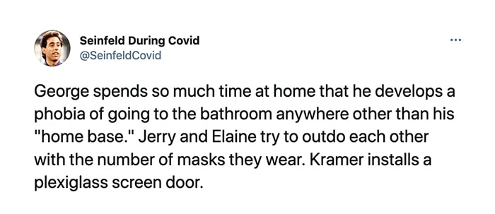 Seinfeld During Covid - George spends so much time at home that he develops a phobia of going to the bathroom anywhere other than his home base. Jerry and Elaine try to outdo each other with the number of masks they wear. Kramer installs a plexiglass screen door.