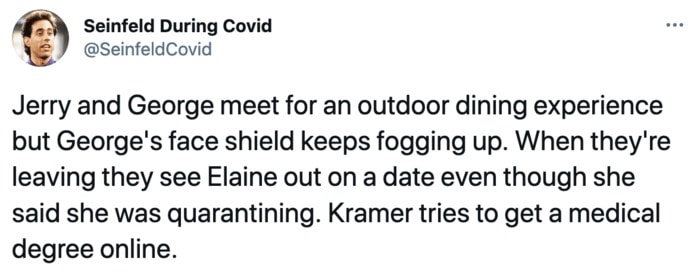Seinfeld During Covid - Jerry and George meet for an outdoor dining experience but George's face shield keeps fogging up. When they're leaving they see Elaine out on a date even though she said she was quarantining. Kramer tries to get a medical degree online.
